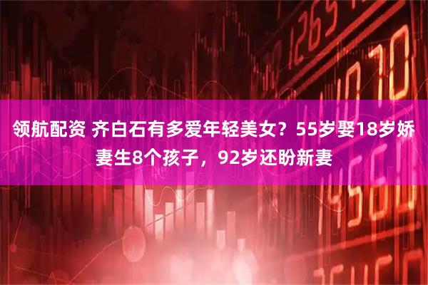 领航配资 齐白石有多爱年轻美女？55岁娶18岁娇妻生8个孩子，92岁还盼新妻