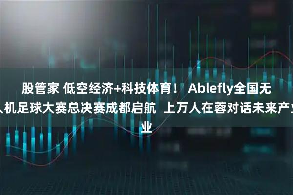 股管家 低空经济+科技体育！ Ablefly全国无人机足球大赛总决赛成都启航  上万人在蓉对话未来产业