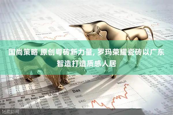 国尚策略 原创粤砖新力量, 罗玛荣耀瓷砖以广东智造打造质感人居