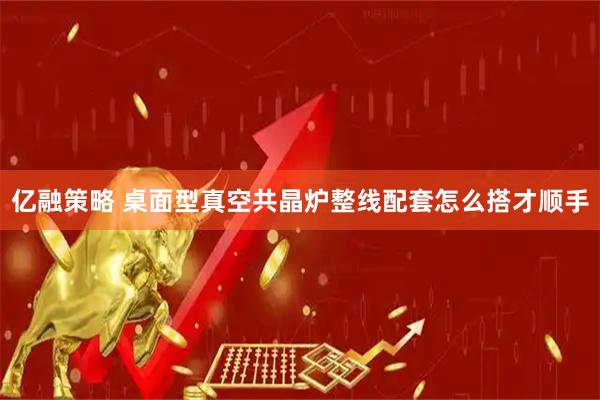 亿融策略 桌面型真空共晶炉整线配套怎么搭才顺手