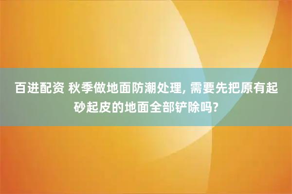 百进配资 秋季做地面防潮处理, 需要先把原有起砂起皮的地面全部铲除吗?