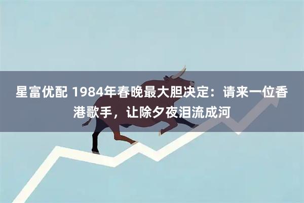 星富优配 1984年春晚最大胆决定：请来一位香港歌手，让除夕夜泪流成河