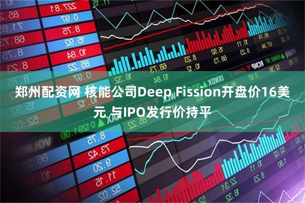 郑州配资网 核能公司Deep Fission开盘价16美元 与IPO发行价持平