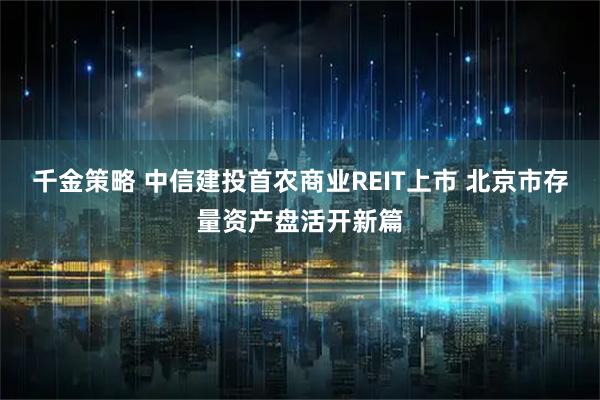 千金策略 中信建投首农商业REIT上市 北京市存量资产盘活开新篇