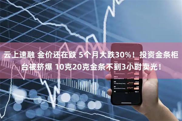 云上速融 金价还在跌 5个月大跌30%！投资金条柜台被挤爆 10克20克金条不到3小时卖光！