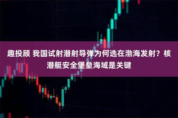 趣投顾 我国试射潜射导弹为何选在渤海发射？核潜艇安全堡垒海域是关键