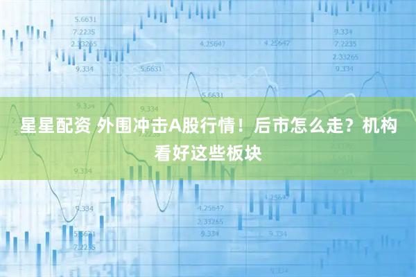星星配资 外围冲击A股行情！后市怎么走？机构看好这些板块