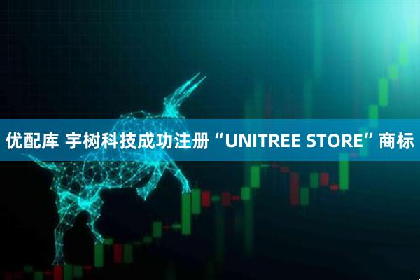 优配库 宇树科技成功注册“UNITREE STORE”商标