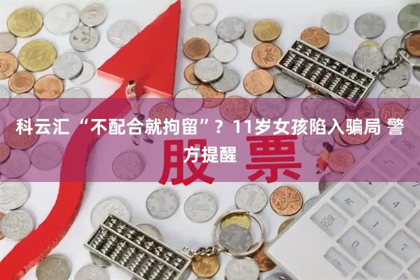 科云汇 “不配合就拘留”?11岁女孩陷入骗局 警方提醒
